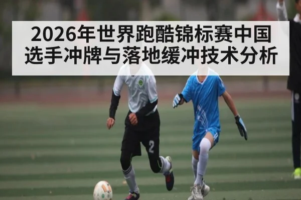 2026年世界跑酷锦标赛中国选手冲牌与落地缓冲技术分析
